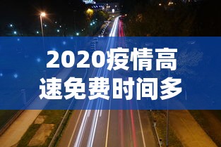 2020疫情高速免费时间多久:2020疫情高速免费多少天