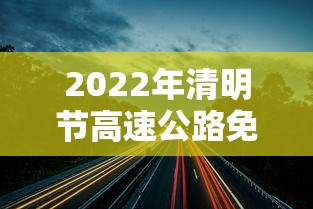 2022年清明节高速公路免费时间（2021年清明节高速公路免费）