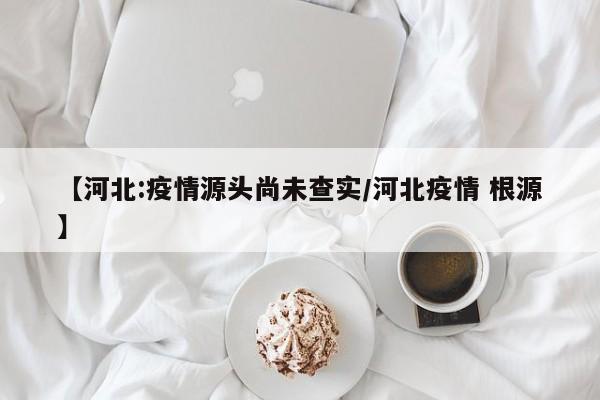 【河北:疫情源头尚未查实/河北疫情 根源】