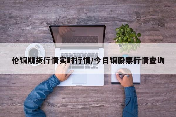 伦铜期货行情实时行情/今日铜股票行情查询