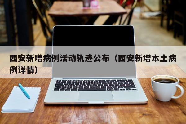西安新增病例活动轨迹公布(西安新增本土病例详情)
