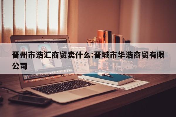 晋州市浩汇商贸卖什么:晋城市华浩商贸有限公司