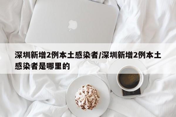 深圳新增2例本土感染者/深圳新增2例本土感染者是哪里的