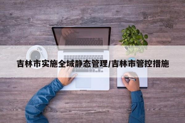 吉林市实施全域静态管理/吉林市管控措施