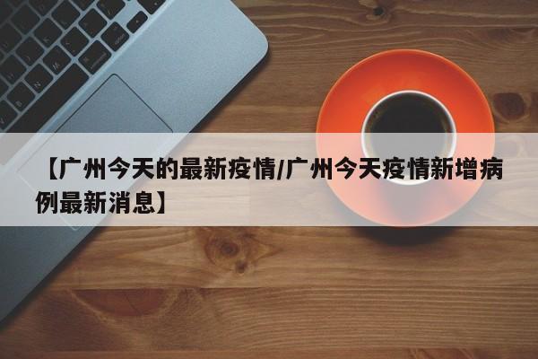 【广州今天的最新疫情/广州今天疫情新增病例最新消息】