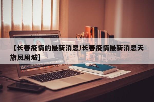 【长春疫情的最新消息/长春疫情最新消息天旗凤凰城】