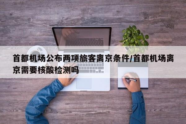 首都机场公布两项旅客离京条件/首都机场离京需要核酸检测吗