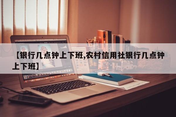 【银行几点钟上下班,农村信用社银行几点钟上下班】