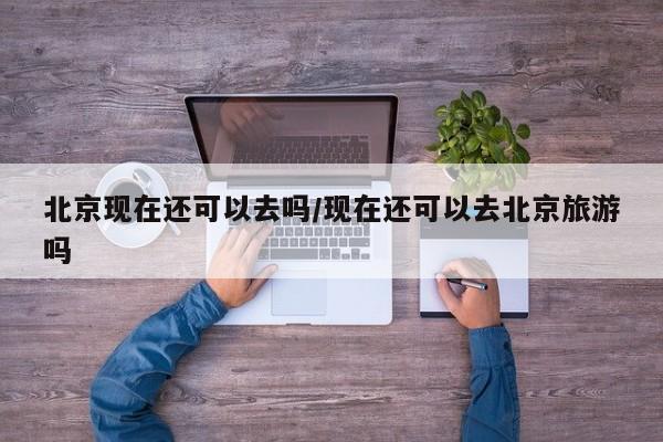 北京现在还可以去吗/现在还可以去北京旅游吗