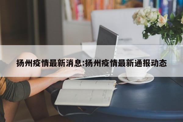 扬州疫情最新消息:扬州疫情最新通报动态