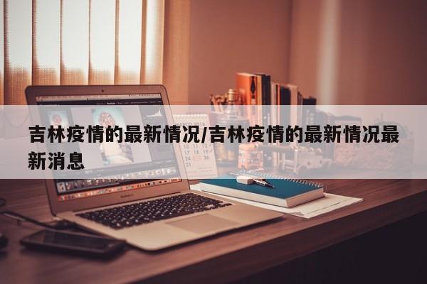 吉林疫情的最新情况/吉林疫情的最新情况最新消息