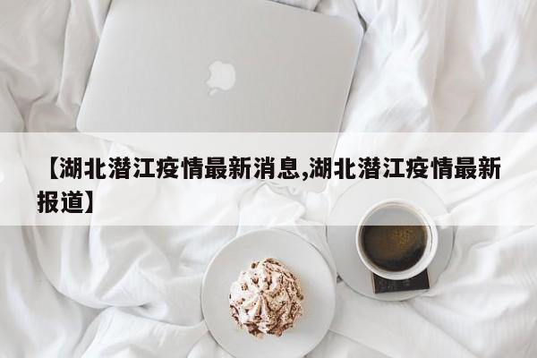【湖北潜江疫情最新消息,湖北潜江疫情最新报道】