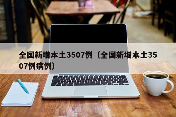 全国新增本土3507例(全国新增本土3507例病例)