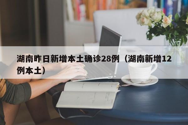 湖南昨日新增本土确诊28例(湖南新增12例本土)