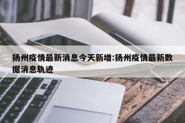 扬州疫情最新消息今天新增:扬州疫情最新数据消息轨迹