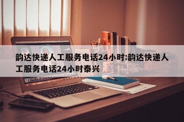 韵达快递人工服务电话24小时:韵达快递人工服务电话24小时泰兴