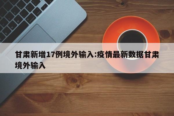 甘肃新增17例境外输入:疫情最新数据甘肃境外输入