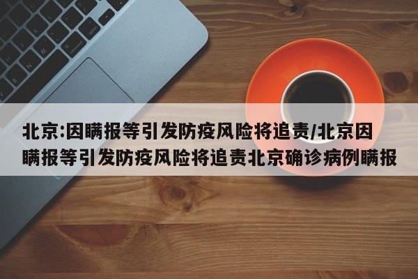 北京:因瞒报等引发防疫风险将追责/北京因瞒报等引发防疫风险将追责北京确诊病例瞒报