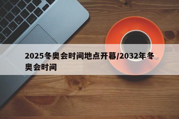2025冬奥会时间地点开幕/2032年冬奥会时间