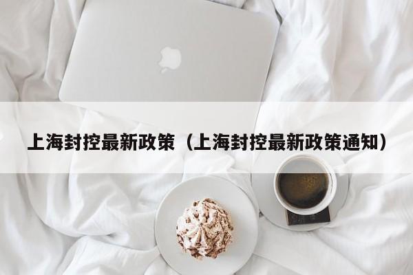 上海封控最新政策(上海封控最新政策通知)