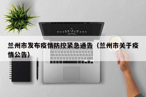 兰州市发布疫情防控紧急通告(兰州市关于疫情公告)