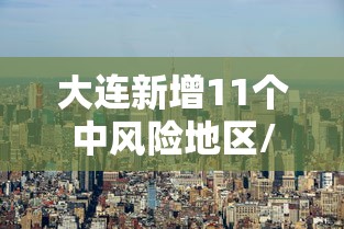 大连新增11个中风险地区/大连中风险地区查询最新 大连新增11个中风险地区/大连中风险地区查询最新