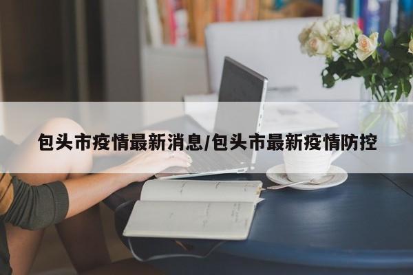 包头市疫情最新消息/包头市最新疫情防控