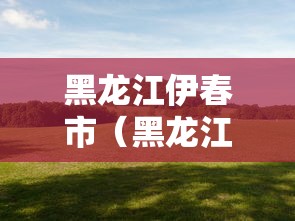 黑龙江伊春市(黑龙江伊春市天气) 黑龙江伊春市(黑龙江伊春市天气)