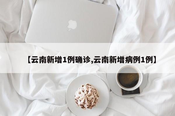 【云南新增1例确诊,云南新增病例1例】