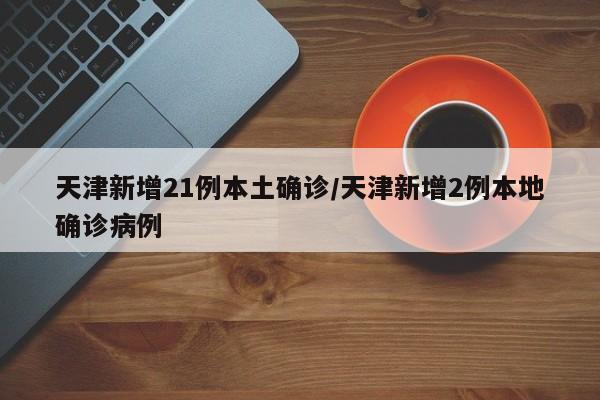 天津新增21例本土确诊/天津新增2例本地确诊病例