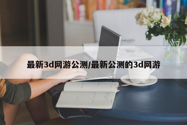 最新3d网游公测/最新公测的3d网游