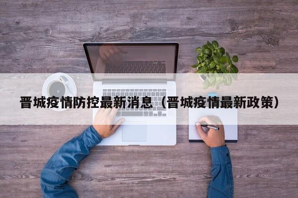 晋城疫情防控最新消息(晋城疫情最新政策)
