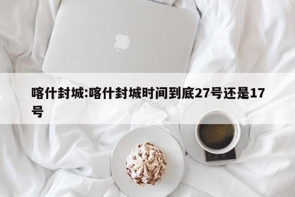 喀什封城:喀什封城时间到底27号还是17号