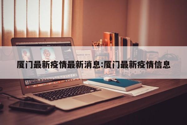 厦门最新疫情最新消息:厦门最新疫情信息