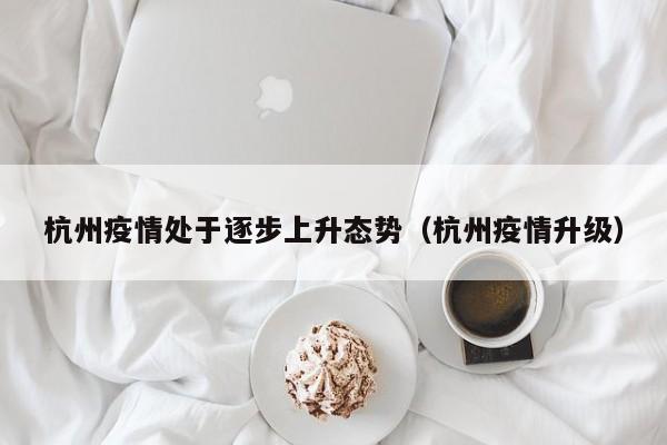 杭州疫情处于逐步上升态势(杭州疫情升级)