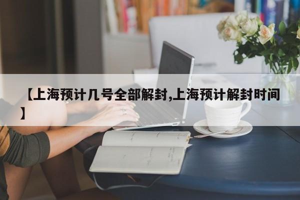 【上海预计几号全部解封,上海预计解封时间】
