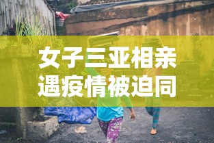 女子三亚相亲遇疫情被迫同居/女子去三亚发现大量 女子三亚相亲遇疫情被迫同居/女子去三亚发现大量