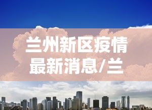 兰州新区疫情最新消息/兰州新区最新今日消息 兰州新区疫情最新消息/兰州新区最新今日消息