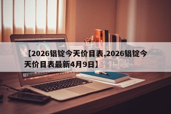 【2026铝锭今天价目表,2026铝锭今天价目表最新4月9日】