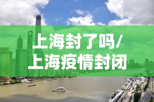 上海封了吗/上海疫情封闭了吗 上海封了吗/上海疫情封闭了吗