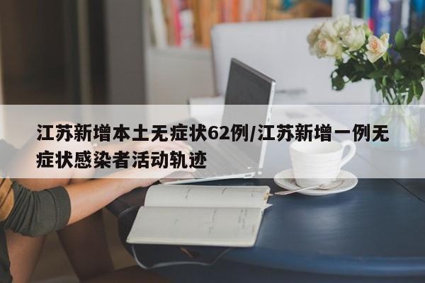 江苏新增本土无症状62例/江苏新增一例无症状感染者活动轨迹