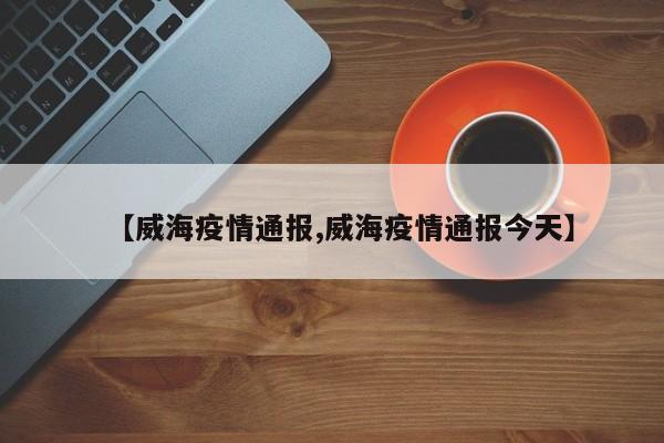 【威海疫情通报,威海疫情通报今天】