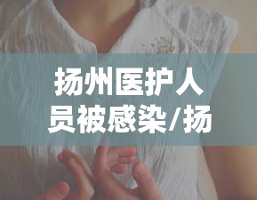 扬州医护人员被感染/扬州一护士感染 扬州医护人员被感染/扬州一护士感染