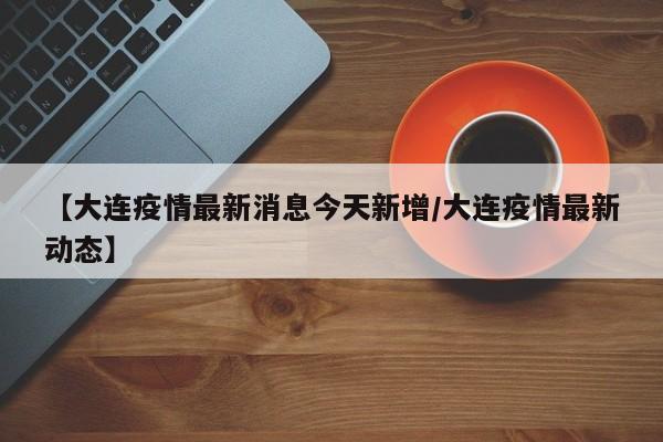 【大连疫情最新消息今天新增/大连疫情最新动态】