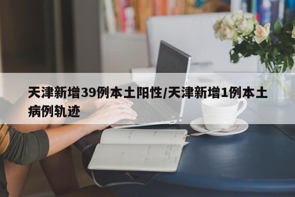 天津新增39例本土阳性/天津新增1例本土病例轨迹