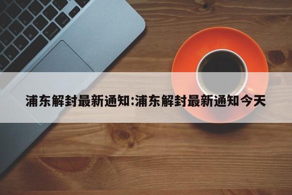 浦东解封最新通知:浦东解封最新通知今天