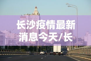 长沙疫情最新消息今天/长沙疫情最新信息 长沙疫情最新消息今天/长沙疫情最新信息