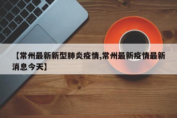 【常州最新新型肺炎疫情,常州最新疫情最新消息今天】