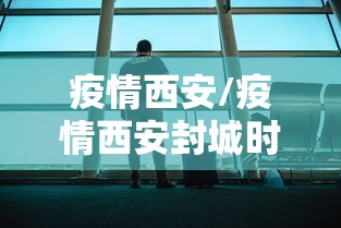 疫情西安/疫情西安封城时间 疫情西安/疫情西安封城时间