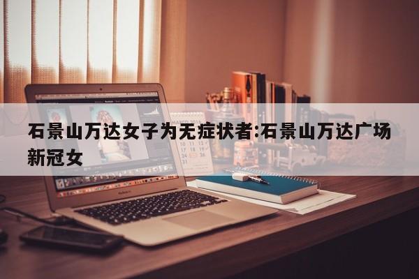 石景山万达女子为无症状者:石景山万达广场新冠女